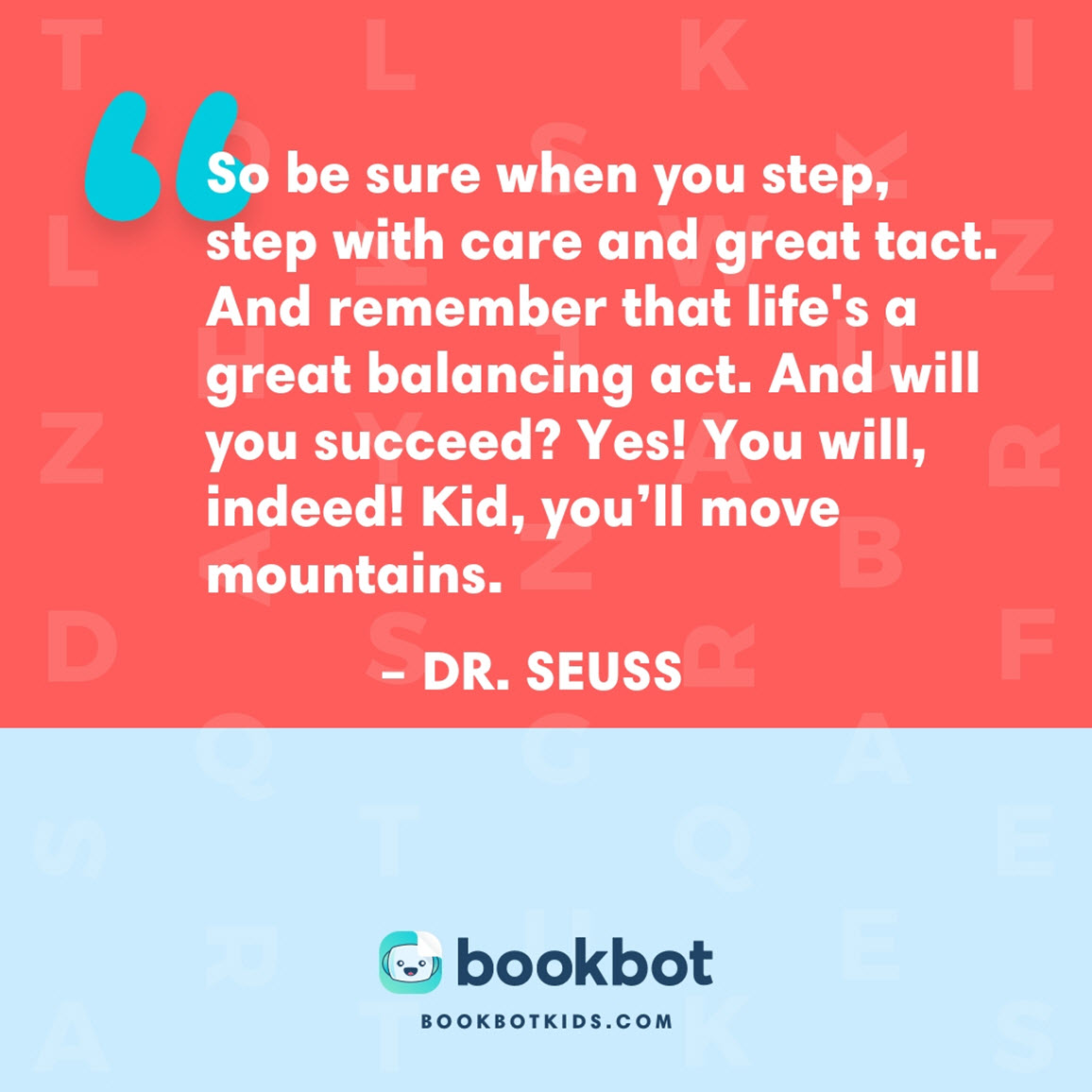 So be sure when you step, step with care and great tact. And remember that life's a great balancing act. And will you succeed? Yes! You will, indeed! Kid, you’ll move mountains. – Dr. Seuss