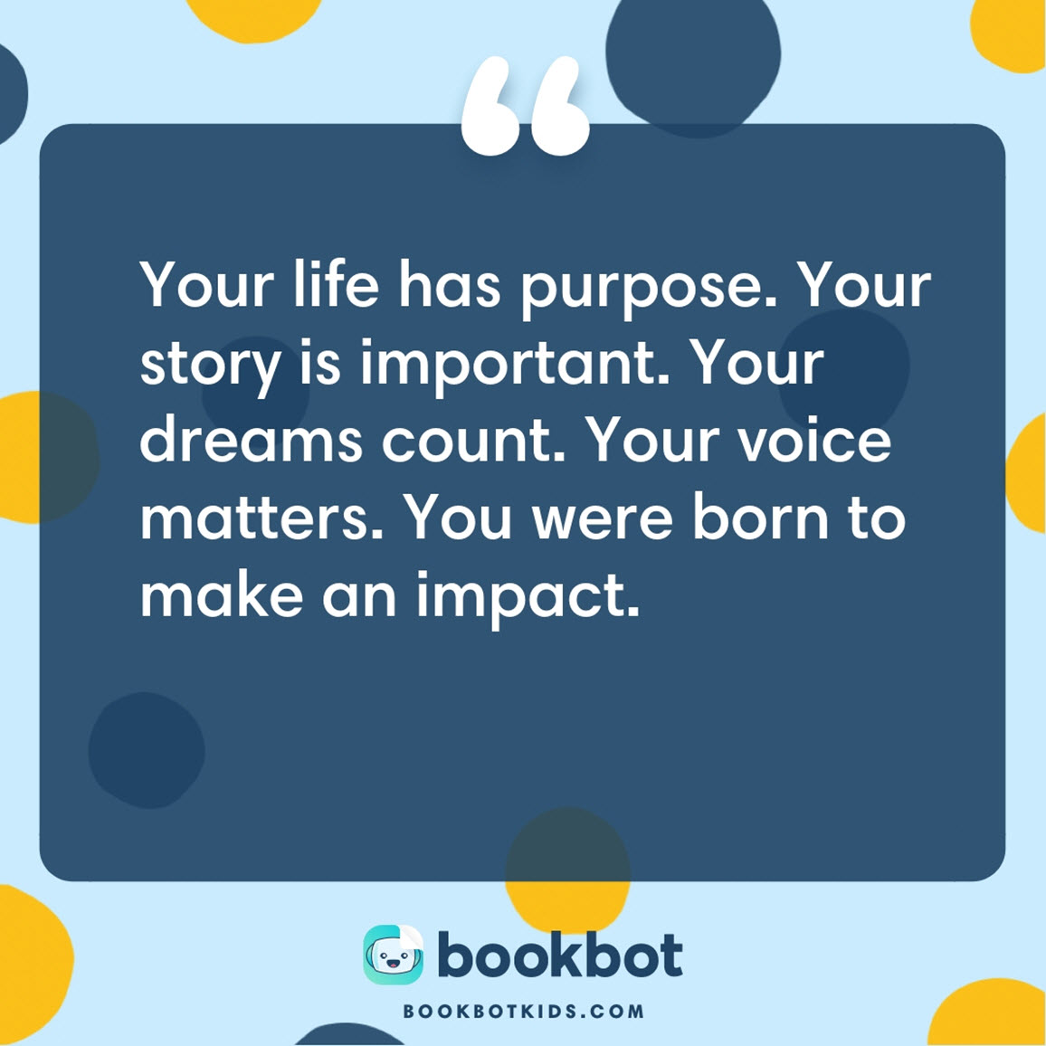 Your life has purpose. Your story is important. Your dreams count. Your voice matters. You were born to make an impact.