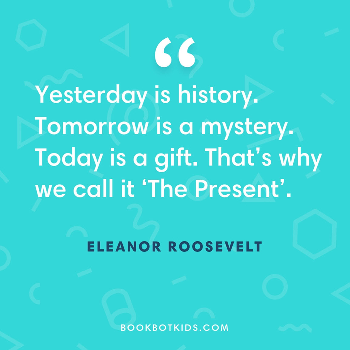 Yesterday is history. Tomorrow is a mystery. Today is a gift. That’s why we call it ‘The Present’. – Eleanor Roosevelt