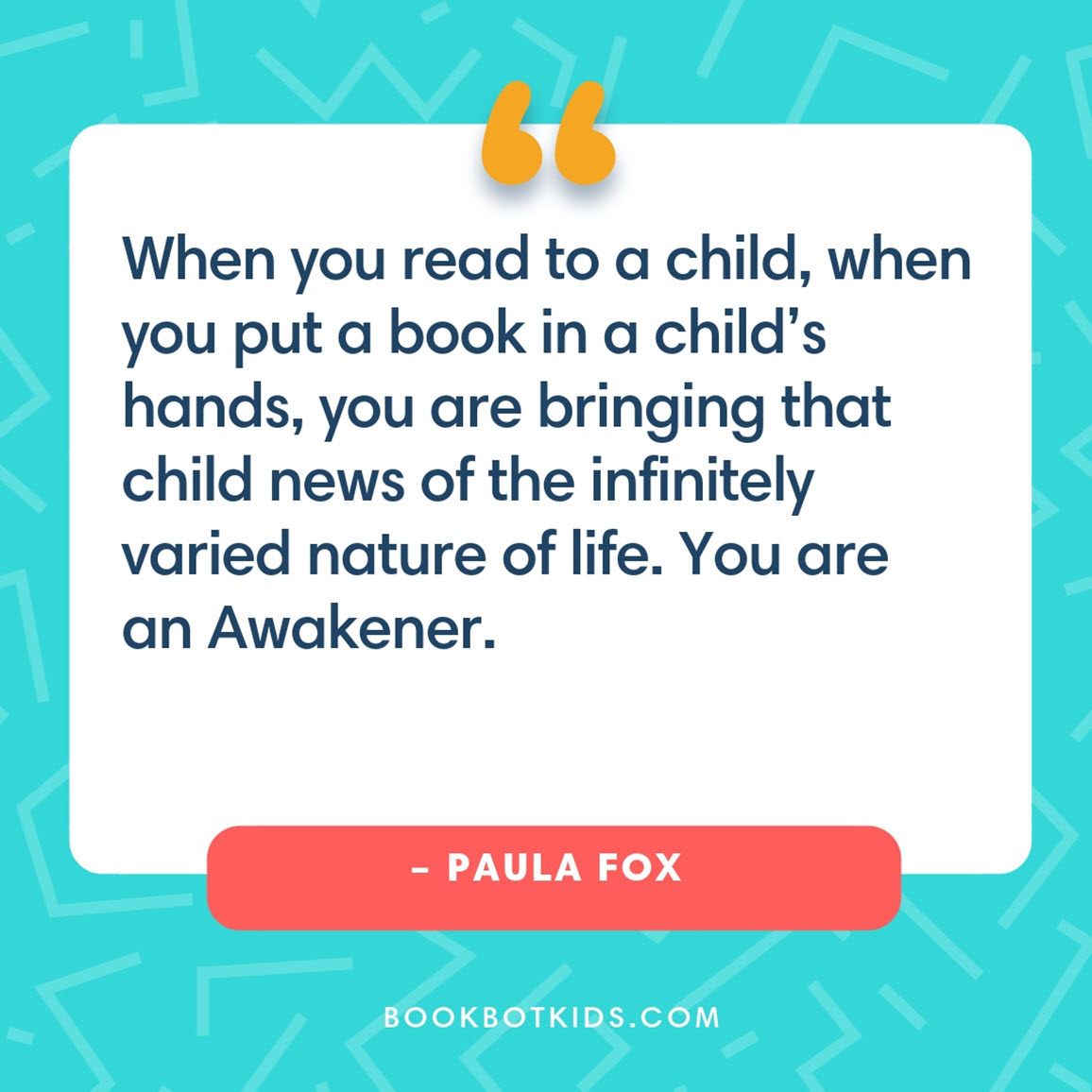 When you read to a child, when you put a book in a child’s hands, you are bringing that child news of the infinitely varied nature of life. You are an Awakener. – Paula Fox