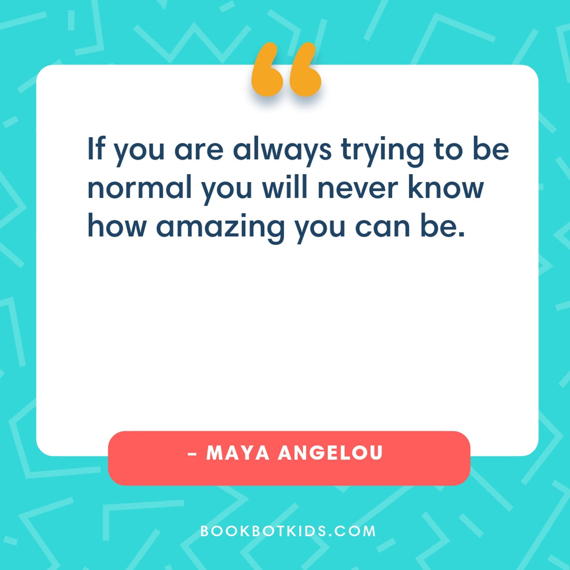 If you are always trying to be normal you will never know how amazing you can be. – Maya Angelou