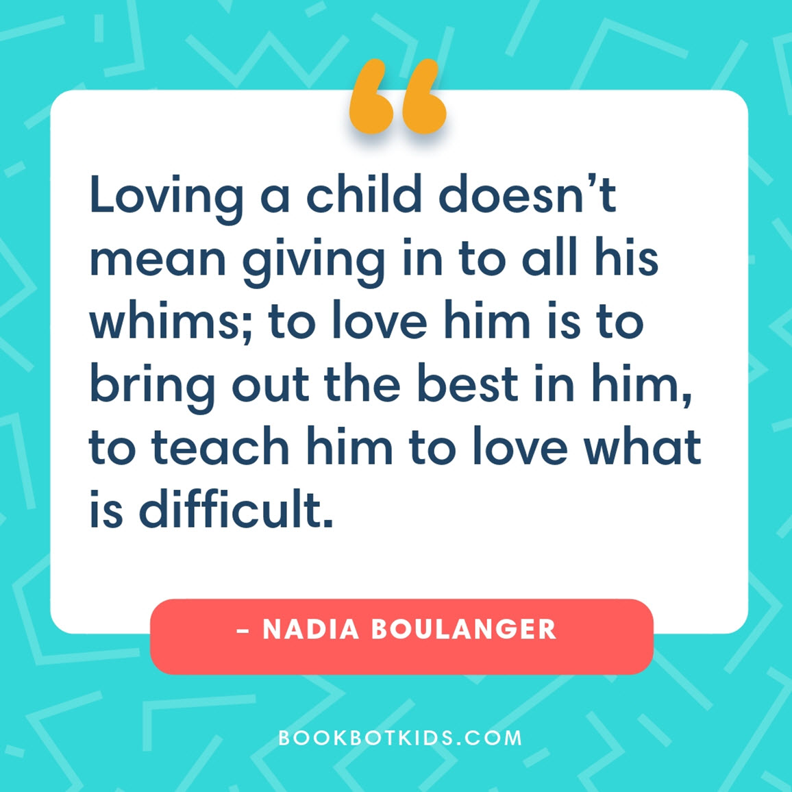 Loving a child doesn’t mean giving in to all his whims; to love him is to bring out the best in him, to teach him to love what is difficult. – Nadia Boulanger