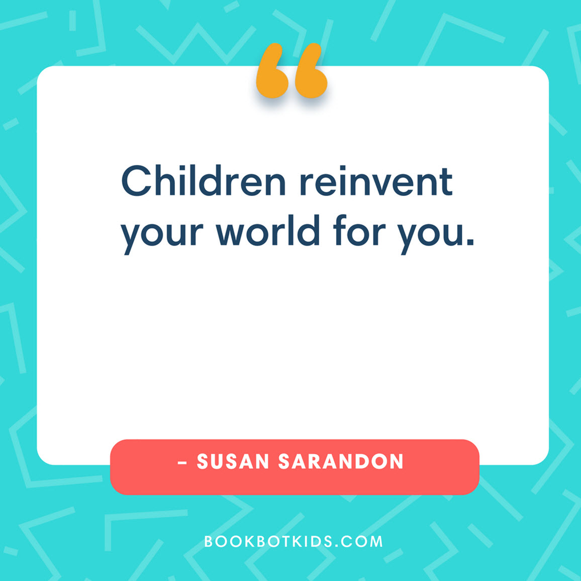 Children reinvent your world for you. – Susan Sarandon