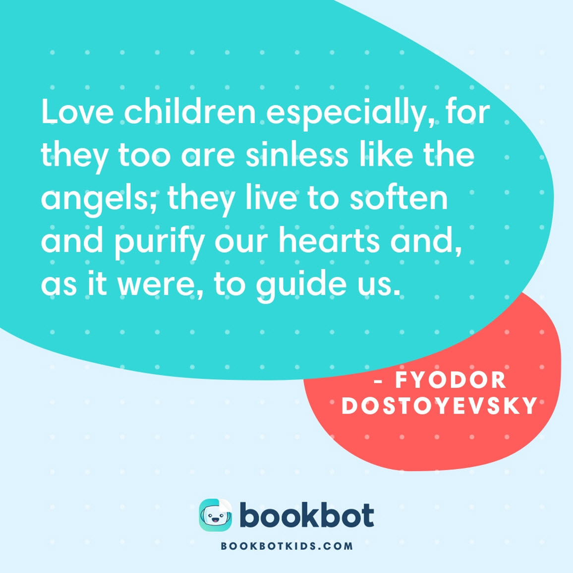 Love children especially, for they too are sinless like the angels; they live to soften and purify our hearts and, as it were, to guide us. – Fyodor Dostoyevsky