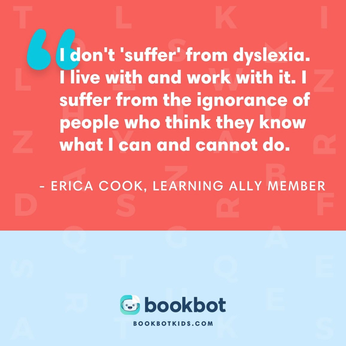 I don't 'suffer' from dyslexia. I live with and work with it. I suffer from the ignorance of people who think they know what I can and cannot do. – Erica Cook, Learning Ally member