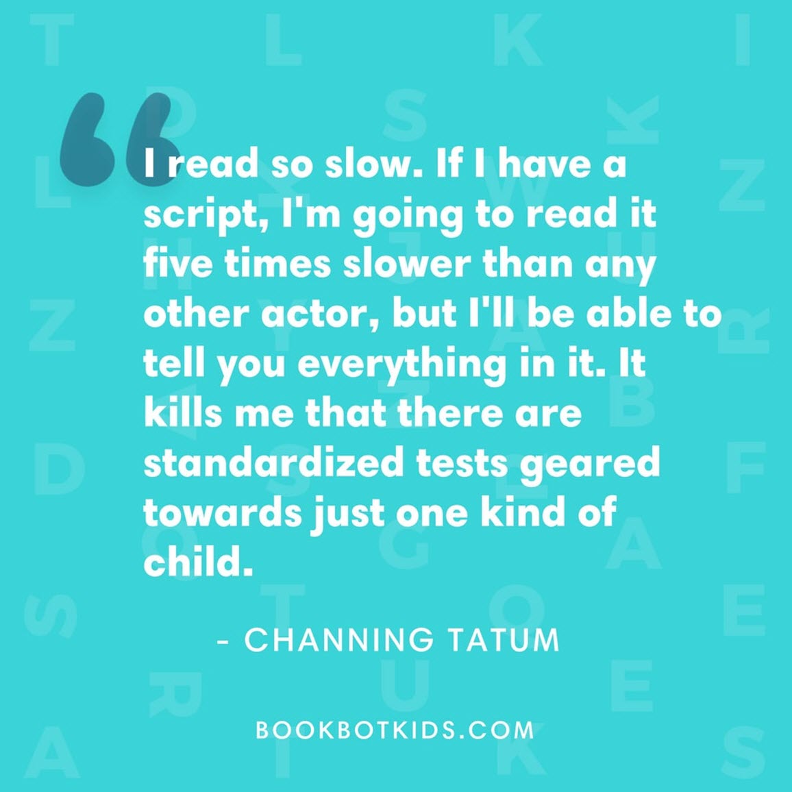 I read so slow. If I have a script, I'm going to read it five times slower than any other actor, but I'll be able to tell you everything in it. It kills me that there are standardized tests geared towards just one kind of child. – Channing Tatum