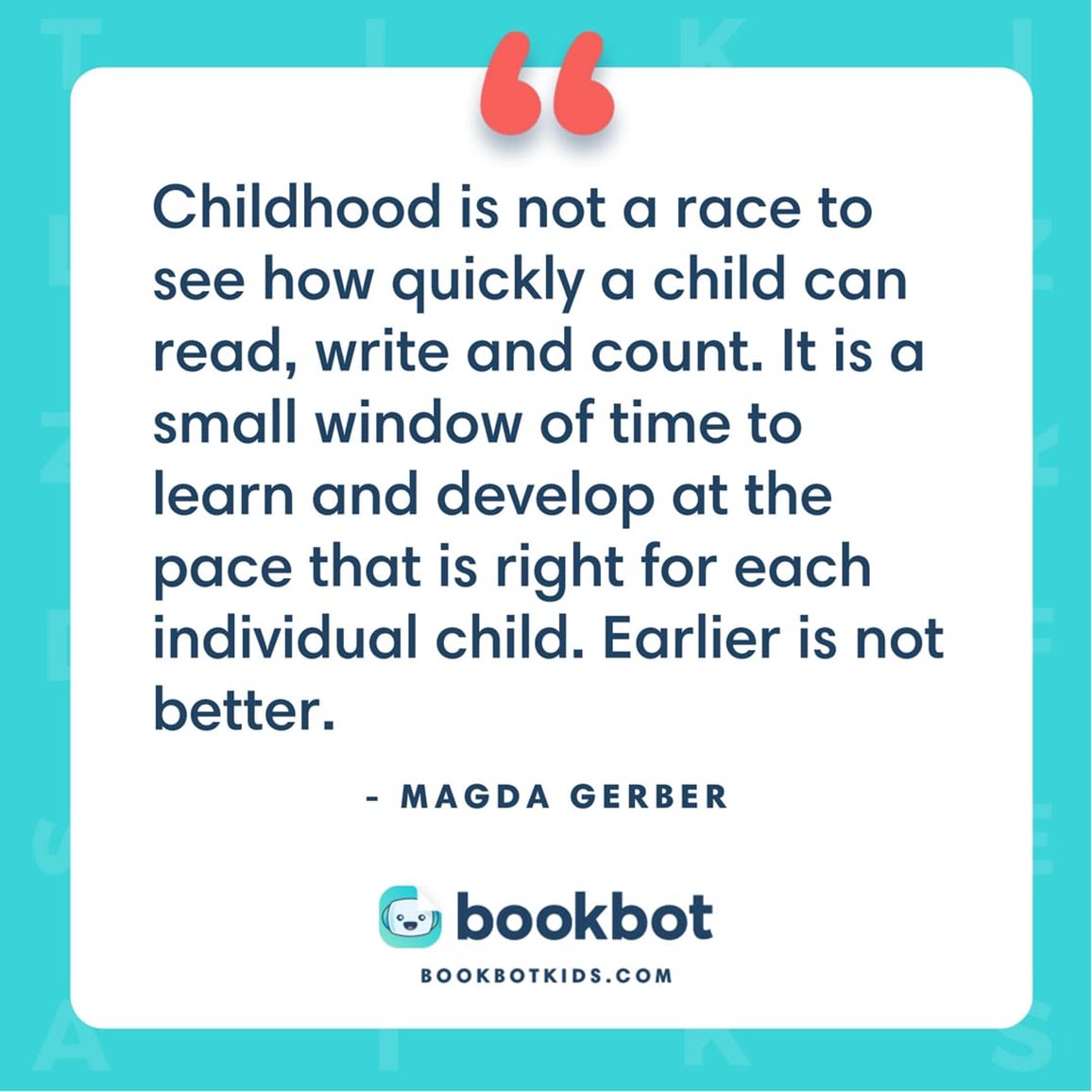 Childhood is not a race to see how quickly a child can read, write and count. It is a small window of time to learn and develop at the pace that is right for each individual child. Earlier is not better. – Magda Gerber