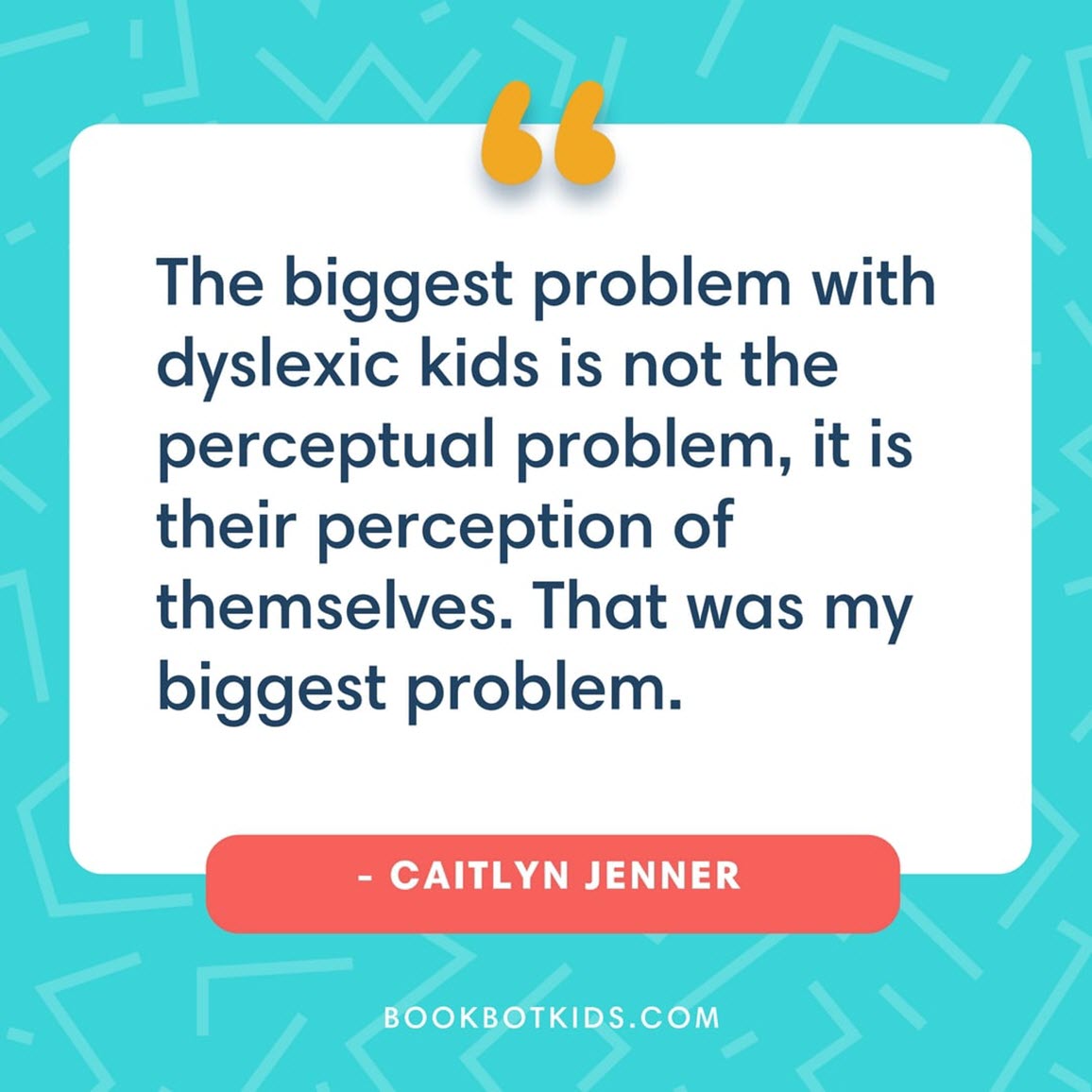 The biggest problem with dyslexic kids is not the perceptual problem, it is their perception of themselves. That was my biggest problem.  – Caitlyn Jenner